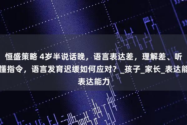 恒盛策略 4岁半说话晚，语言表达差，理解差、听不懂指令，语言发育迟缓如何应对？_孩子_家长_表达能力