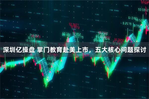 深圳亿操盘 掌门教育赴美上市，五大核心问题探讨
