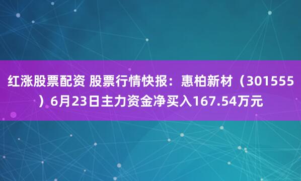 红涨股票配资 股票行情快报：惠柏新材（301555）6月23日主力资金净买入167.54万元