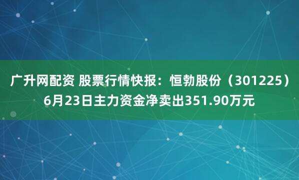 广升网配资 股票行情快报：恒勃股份（301225）6月23日主力资金净卖出351.90万元