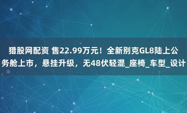 猎股网配资 售22.99万元！全新别克GL8陆上公务舱上市，悬挂升级，无48伏轻混_座椅_车型_设计