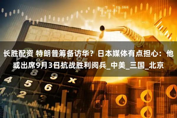 长胜配资 特朗普筹备访华？日本媒体有点担心：他或出席9月3日抗战胜利阅兵_中美_三国_北京