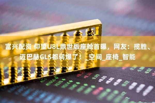 富兴配资 仰望U8L鼎世版座舱首曝，网友：揽胜、迈巴赫GLS都弱爆了！_空间_座椅_智能