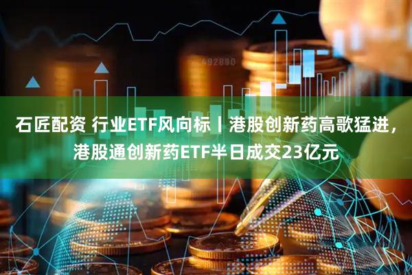 石匠配资 行业ETF风向标丨港股创新药高歌猛进，港股通创新药ETF半日成交23亿元