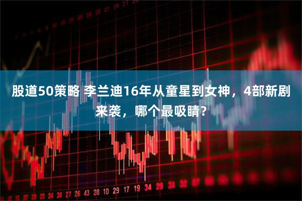 股道50策略 李兰迪16年从童星到女神，4部新剧来袭，哪个最吸睛？