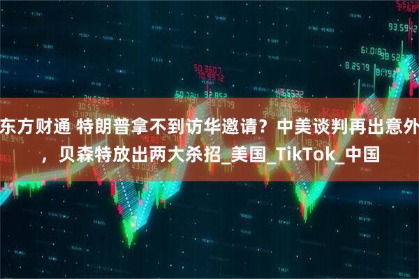 东方财通 特朗普拿不到访华邀请？中美谈判再出意外，贝森特放出两大杀招_美国_TikTok_中国