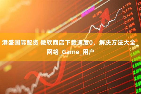 港盛国际配资 微软商店下载速度0，解决方法大全_网络_Game_用户