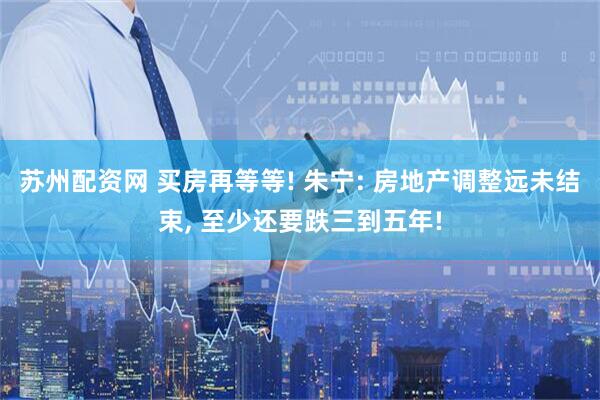 苏州配资网 买房再等等! 朱宁: 房地产调整远未结束, 至少还要跌三到五年!