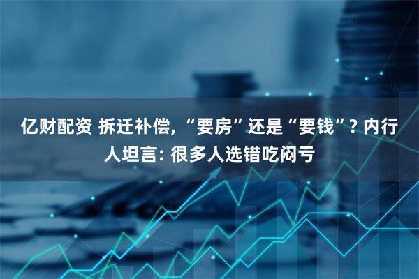 亿财配资 拆迁补偿, “要房”还是“要钱”? 内行人坦言: 很多人选错吃闷亏