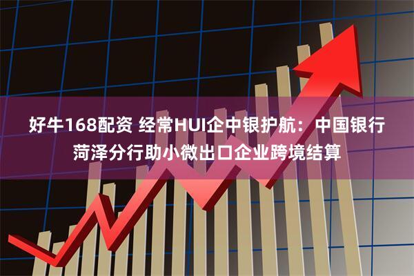 好牛168配资 经常HUI企中银护航：中国银行菏泽分行助小微出口企业跨境结算