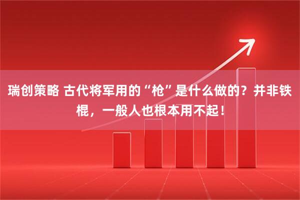 瑞创策略 古代将军用的“枪”是什么做的？并非铁棍，一般人也根本用不起！