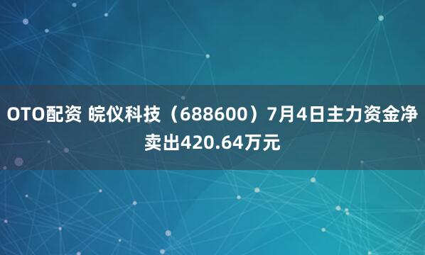 OTO配资 皖仪科技（688600）7月4日主力资金净卖出420.64万元