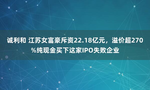 诚利和 江苏女富豪斥资22.18亿元，溢价超270%纯现金买下这家IPO失败企业