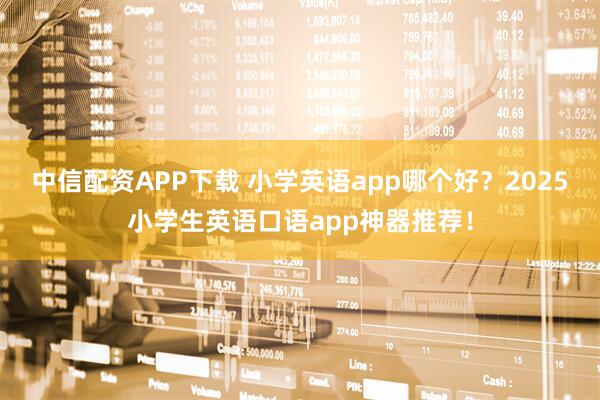 中信配资APP下载 小学英语app哪个好？2025小学生英语口语app神器推荐！