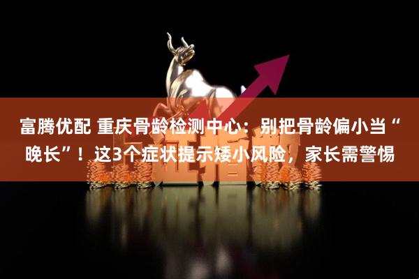 富腾优配 重庆骨龄检测中心：别把骨龄偏小当“晚长”！这3个症状提示矮小风险，家长需警惕
