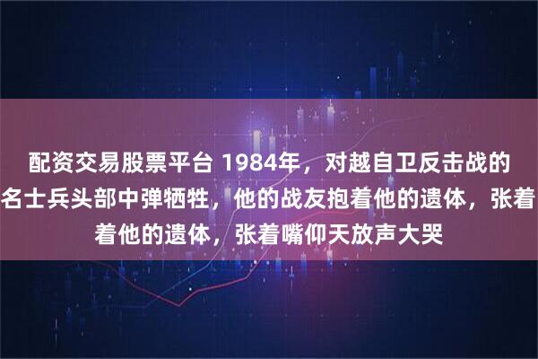 配资交易股票平台 1984年,对越自卫反击战的211高地上,一名士兵头部中弹牺牲,他的战友抱着他的遗体,张着嘴仰天放声大哭