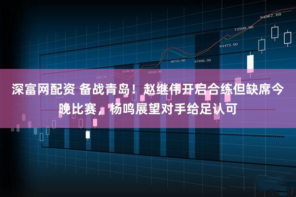 深富网配资 备战青岛！赵继伟开启合练但缺席今晚比赛，杨鸣展望对手给足认可